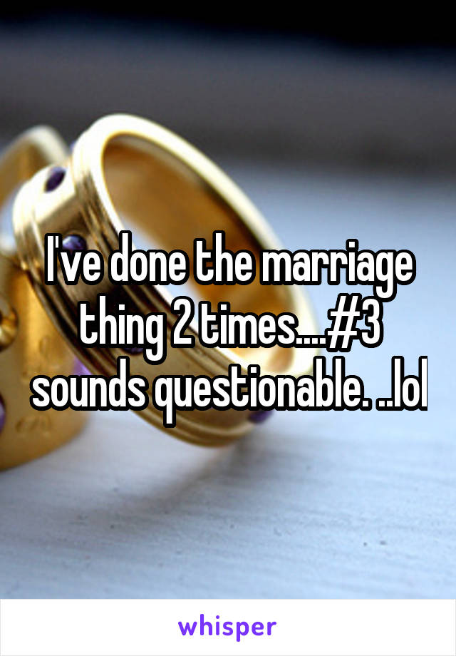 I've done the marriage thing 2 times....#3 sounds questionable. ..lol