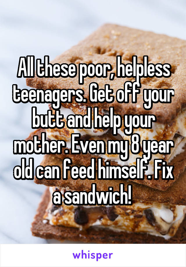 All these poor, helpless teenagers. Get off your butt and help your mother. Even my 8 year old can feed himself. Fix a sandwich! 