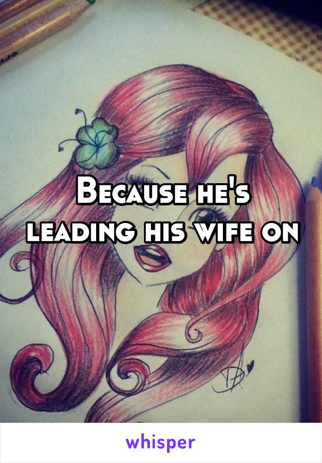 Because he's leading his wife on 