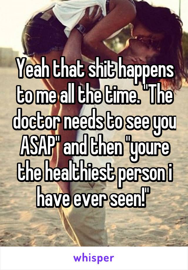 Yeah that shit happens to me all the time. "The doctor needs to see you ASAP" and then "youre the healthiest person i have ever seen!" 