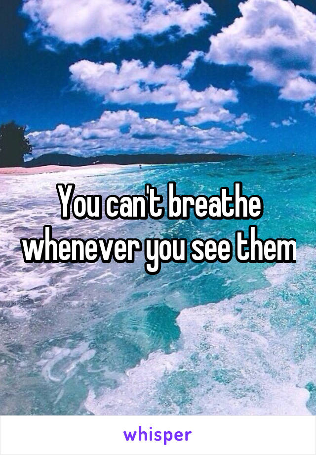 You can't breathe whenever you see them