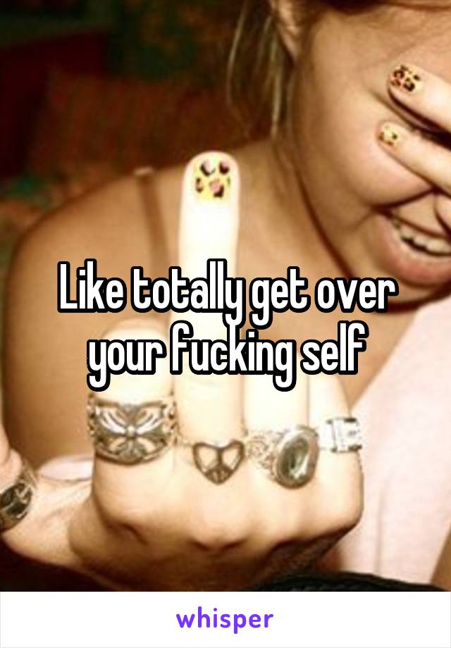 Like totally get over your fucking self