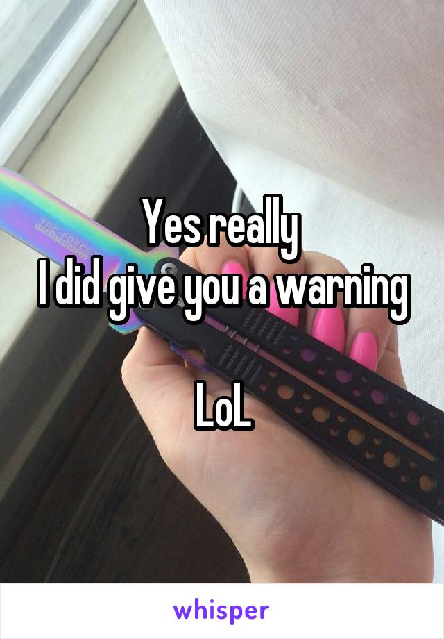 Yes really 
I did give you a warning

LoL