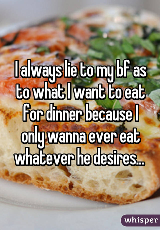 I always lie to my bf as to what I want to eat for dinner because I only wanna ever eat whatever he desires... 