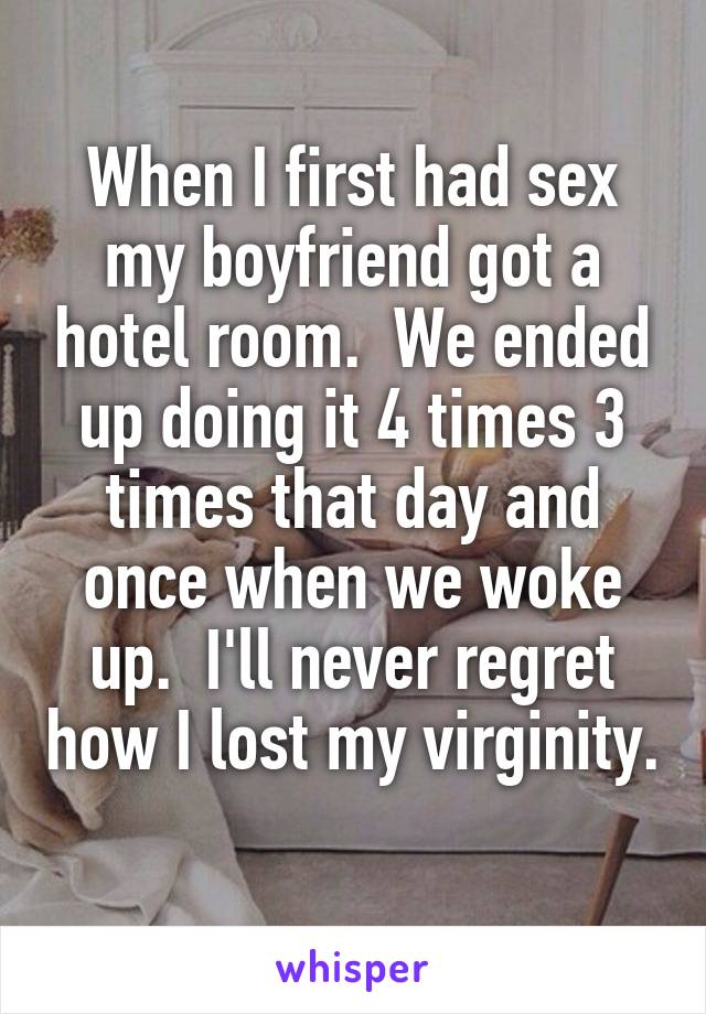 When I first had sex my boyfriend got a hotel room.  We ended up doing it 4 times 3 times that day and once when we woke up.  I'll never regret how I lost my virginity. 