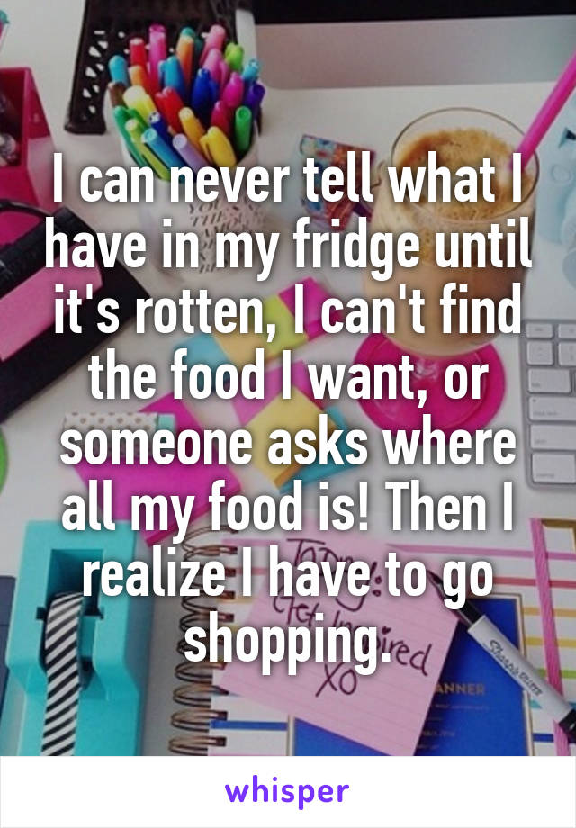 I can never tell what I have in my fridge until it's rotten, I can't find the food I want, or someone asks where all my food is! Then I realize I have to go shopping.