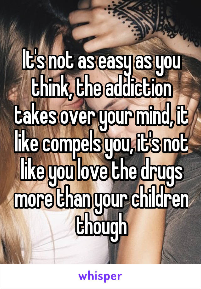 It's not as easy as you think, the addiction takes over your mind, it like compels you, it's not like you love the drugs more than your children though