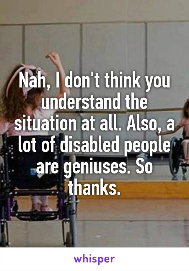 Nah, I don't think you understand the situation at all. Also, a lot of disabled people are geniuses. So thanks.