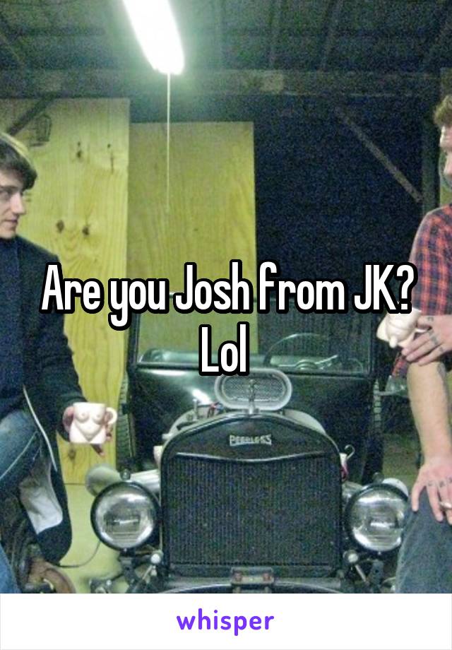 Are you Josh from JK? Lol 