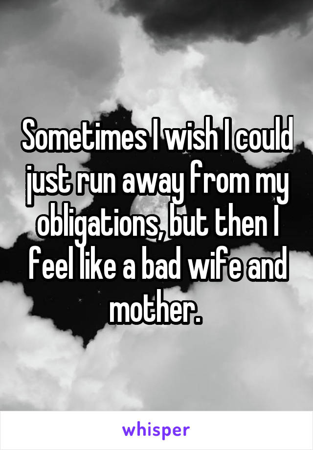Sometimes I wish I could just run away from my obligations, but then I feel like a bad wife and mother. 