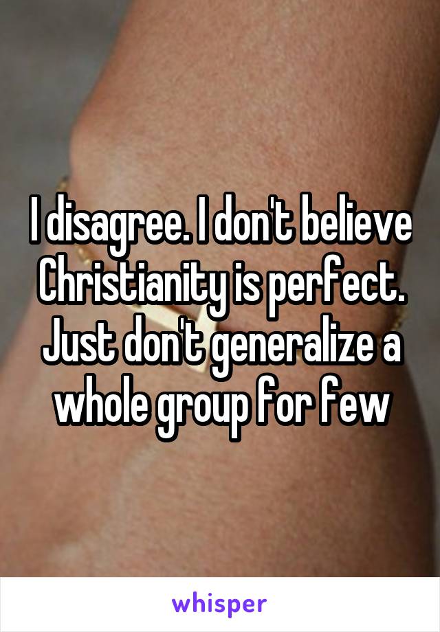 I disagree. I don't believe Christianity is perfect. Just don't generalize a whole group for few