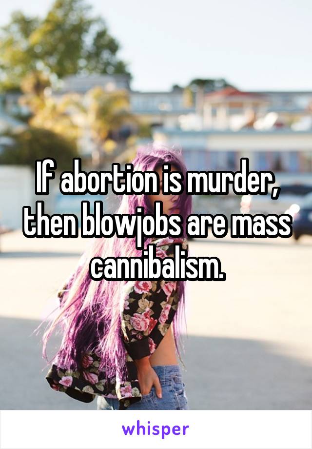 If abortion is murder, then blowjobs are mass cannibalism.