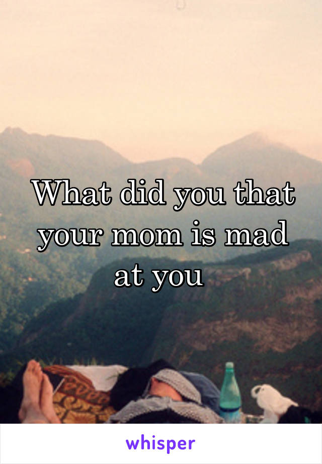 What did you that your mom is mad at you 