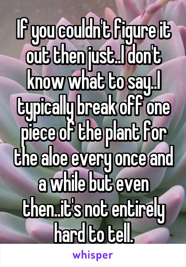 If you couldn't figure it out then just..I don't know what to say..I typically break off one piece of the plant for the aloe every once and a while but even then..it's not entirely hard to tell.