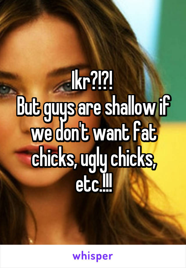 Ikr?!?! 
But guys are shallow if we don't want fat chicks, ugly chicks, etc.!!!