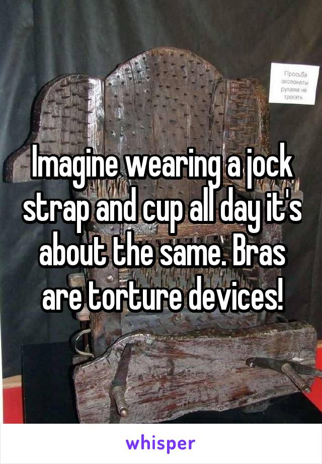 Imagine wearing a jock strap and cup all day it's about the same. Bras are torture devices!