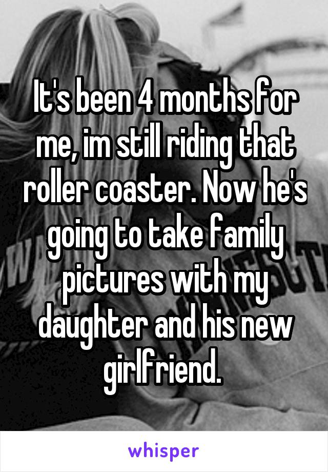 It's been 4 months for me, im still riding that roller coaster. Now he's going to take family pictures with my daughter and his new girlfriend. 