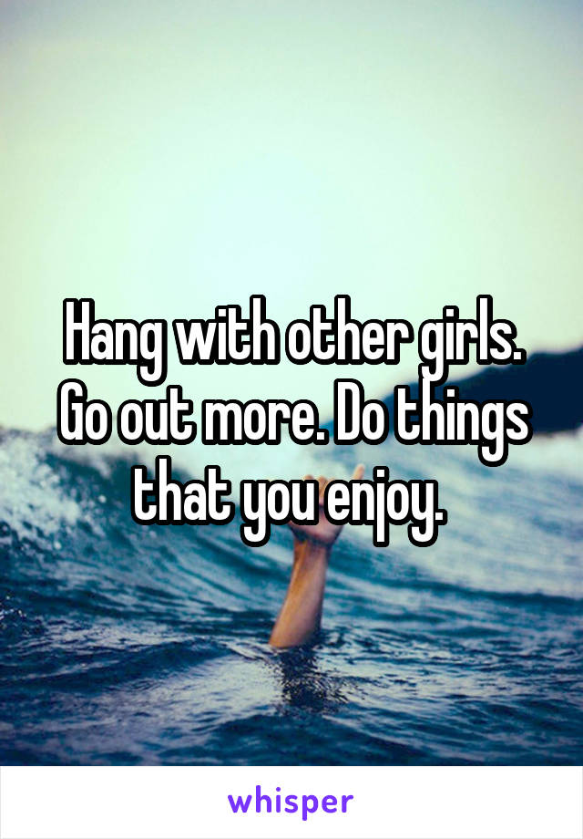 Hang with other girls. Go out more. Do things that you enjoy. 