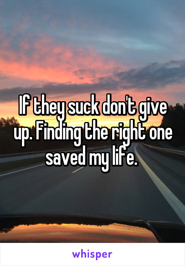 If they suck don't give up. Finding the right one saved my life. 