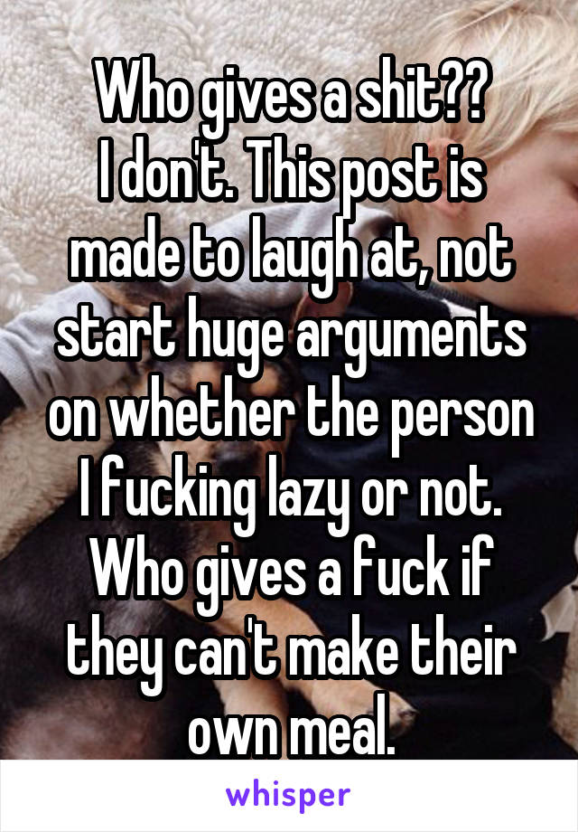 Who gives a shit??
I don't. This post is made to laugh at, not start huge arguments on whether the person I fucking lazy or not. Who gives a fuck if they can't make their own meal.