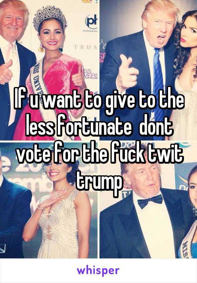 If u want to give to the less fortunate  dont vote for the fuck twit trump