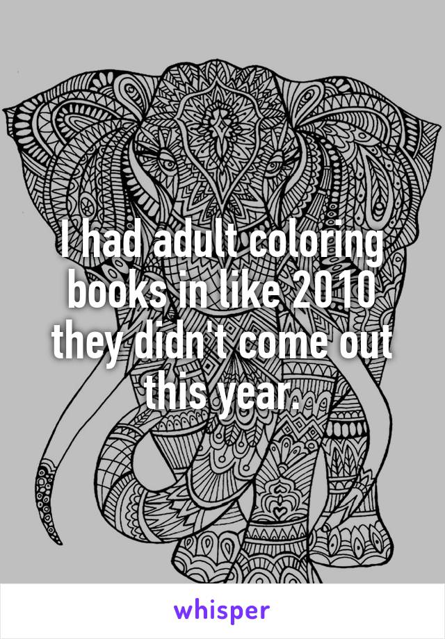 I had adult coloring books in like 2010 they didn't come out this year.