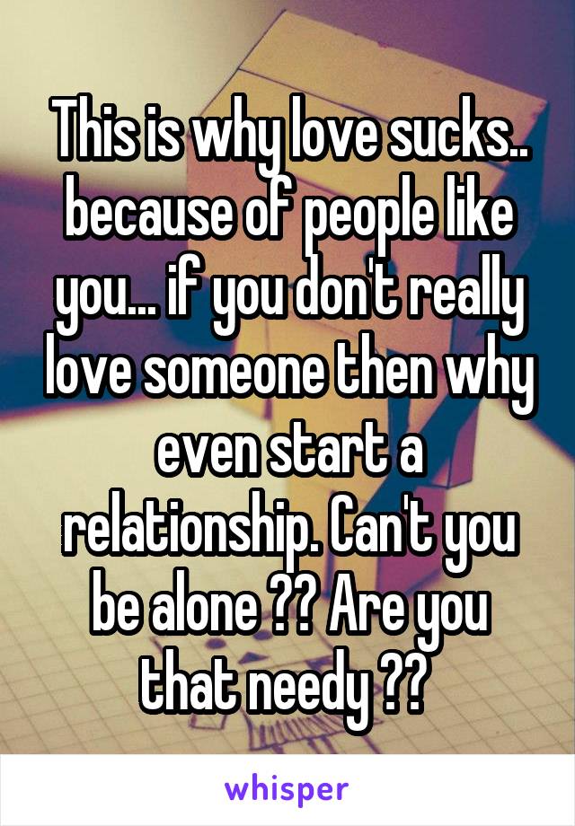 This is why love sucks.. because of people like you... if you don't really love someone then why even start a relationship. Can't you be alone ?? Are you that needy ?? 