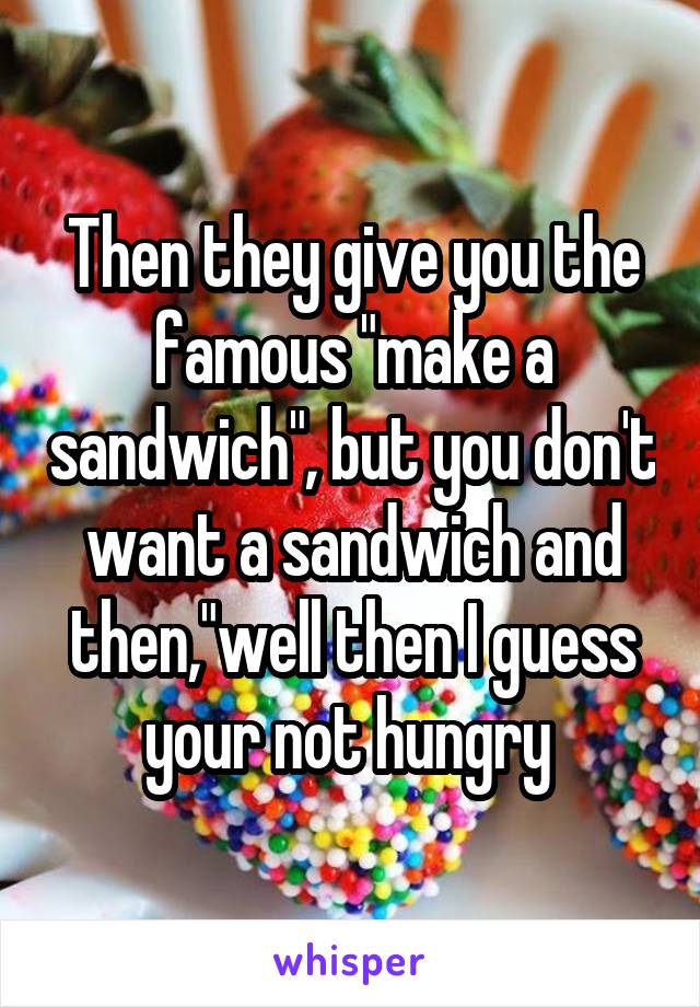 Then they give you the famous "make a sandwich", but you don't want a sandwich and then,"well then I guess your not hungry 