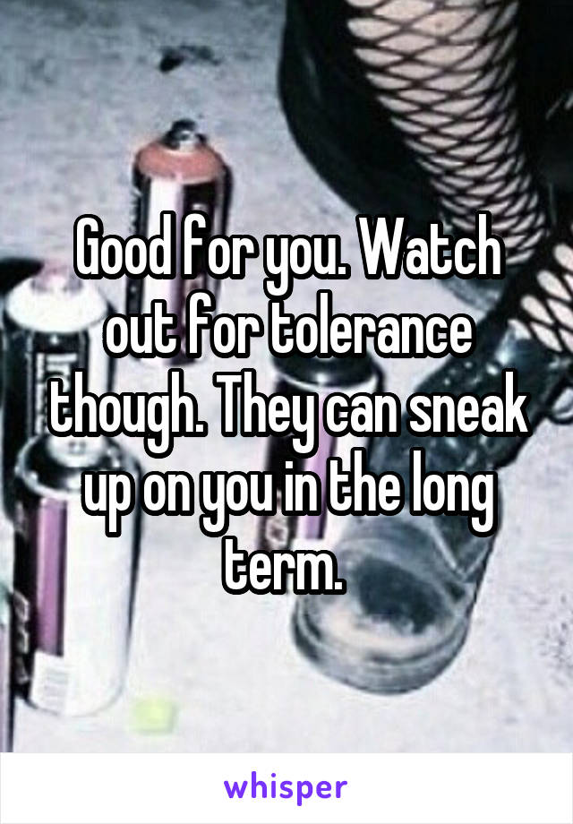 Good for you. Watch out for tolerance though. They can sneak up on you in the long term. 