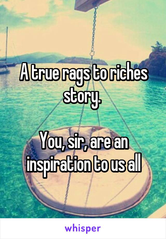 A true rags to riches story. 

You, sir, are an inspiration to us all