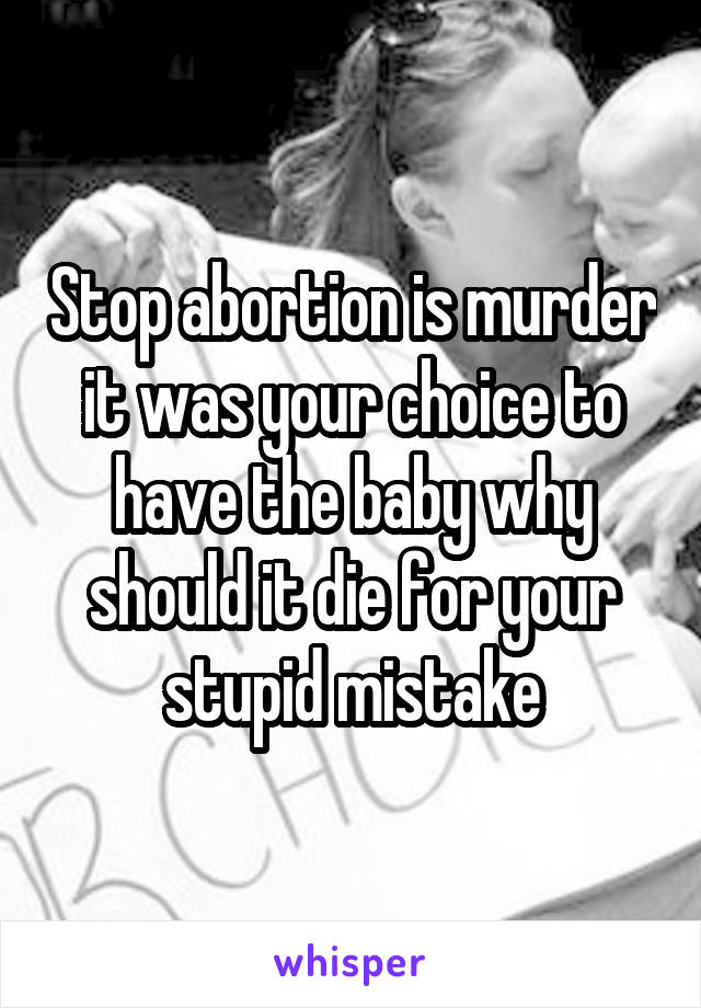 Stop abortion is murder it was your choice to have the baby why should it die for your stupid mistake