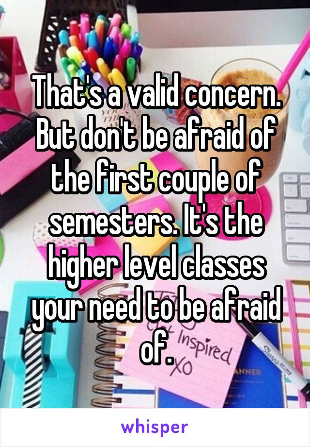 That's a valid concern. But don't be afraid of the first couple of semesters. It's the higher level classes your need to be afraid of.