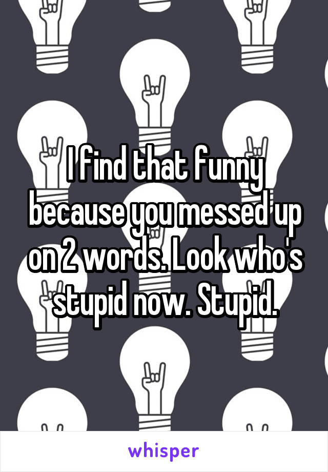 I find that funny because you messed up on 2 words. Look who's stupid now. Stupid.