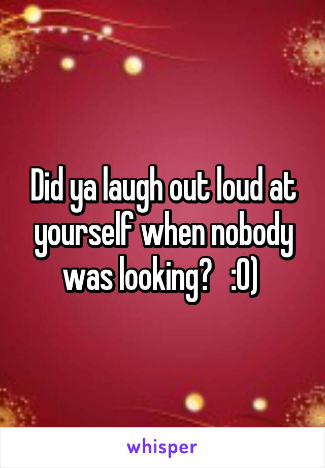 Did ya laugh out loud at yourself when nobody was looking?   :0) 