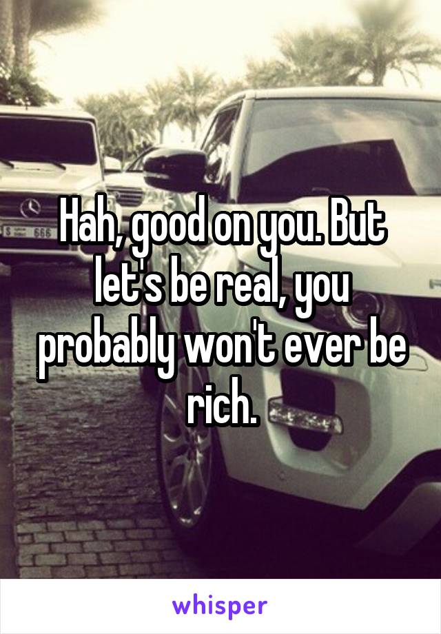 Hah, good on you. But let's be real, you probably won't ever be rich.