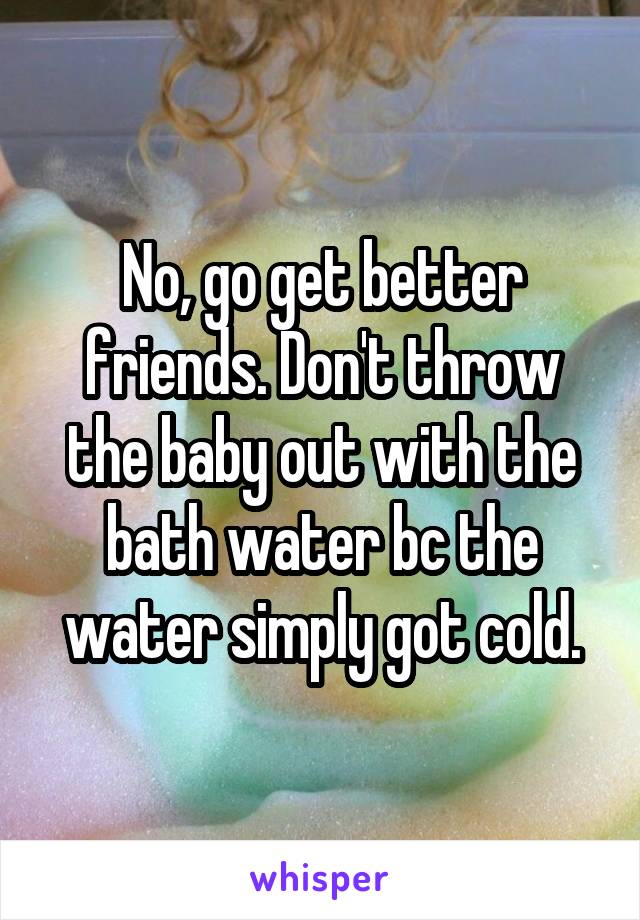 No, go get better friends. Don't throw the baby out with the bath water bc the water simply got cold.