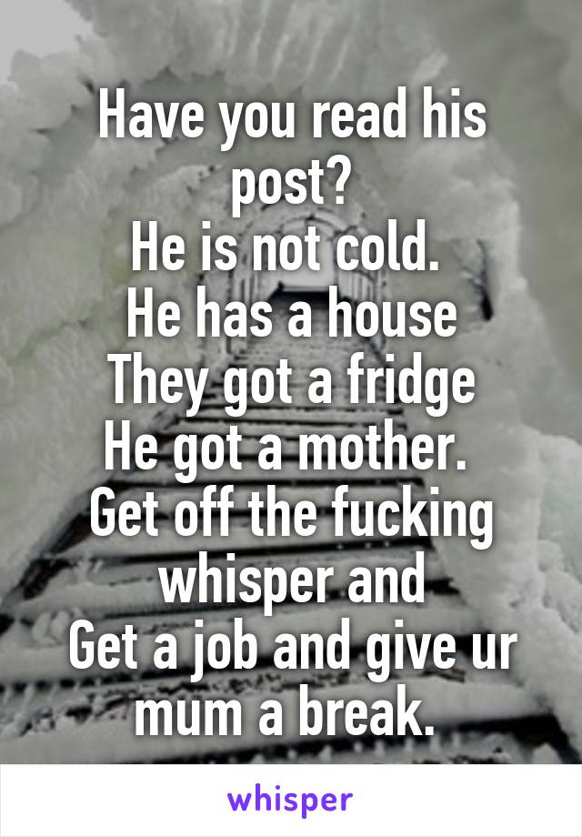 Have you read his post?
He is not cold. 
He has a house
They got a fridge
He got a mother. 
Get off the fucking whisper and
Get a job and give ur mum a break. 