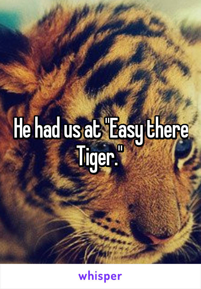 He had us at "Easy there Tiger." 