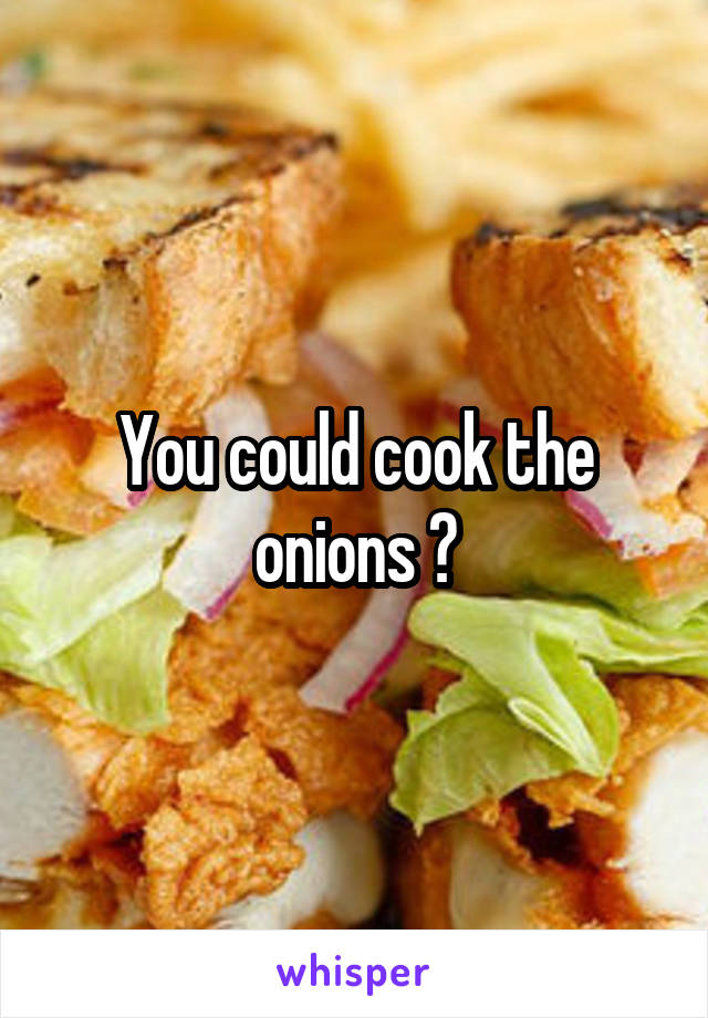 You could cook the onions ?