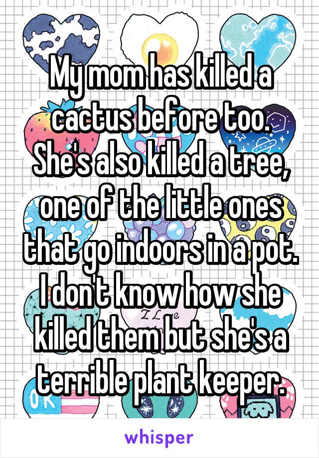 My mom has killed a cactus before too. She's also killed a tree, one of the little ones that go indoors in a pot. I don't know how she killed them but she's a terrible plant keeper.