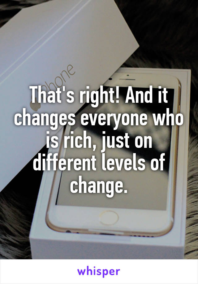 That's right! And it changes everyone who is rich, just on different levels of change.