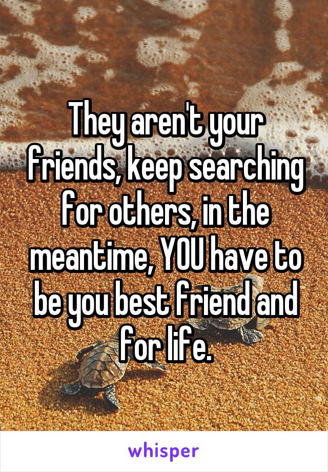 They aren't your friends, keep searching for others, in the meantime, YOU have to be you best friend and for life.