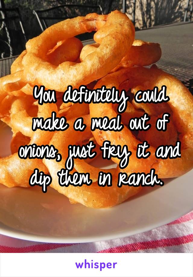 You definitely could make a meal out of onions, just fry it and dip them in ranch. 