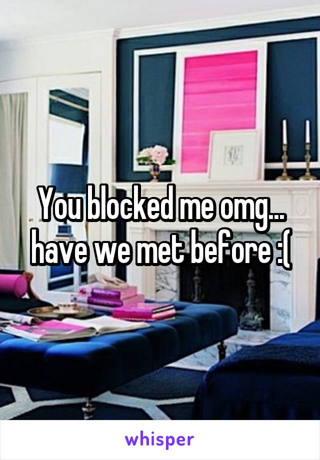 You blocked me omg... have we met before :(