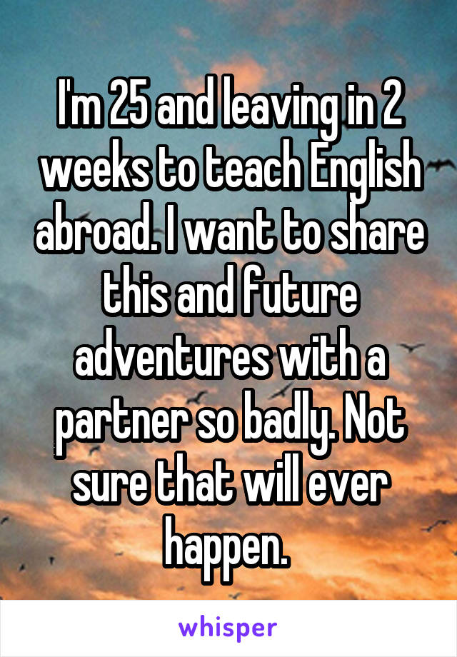 I'm 25 and leaving in 2 weeks to teach English abroad. I want to share this and future adventures with a partner so badly. Not sure that will ever happen. 