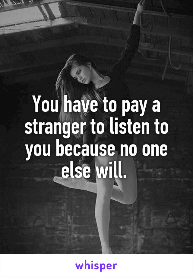 You have to pay a stranger to listen to you because no one else will. 