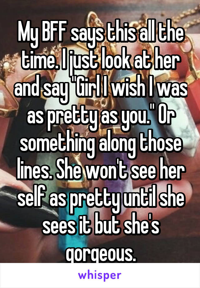 My BFF says this all the time. I just look at her and say "Girl I wish I was as pretty as you." Or something along those lines. She won't see her self as pretty until she sees it but she's gorgeous.