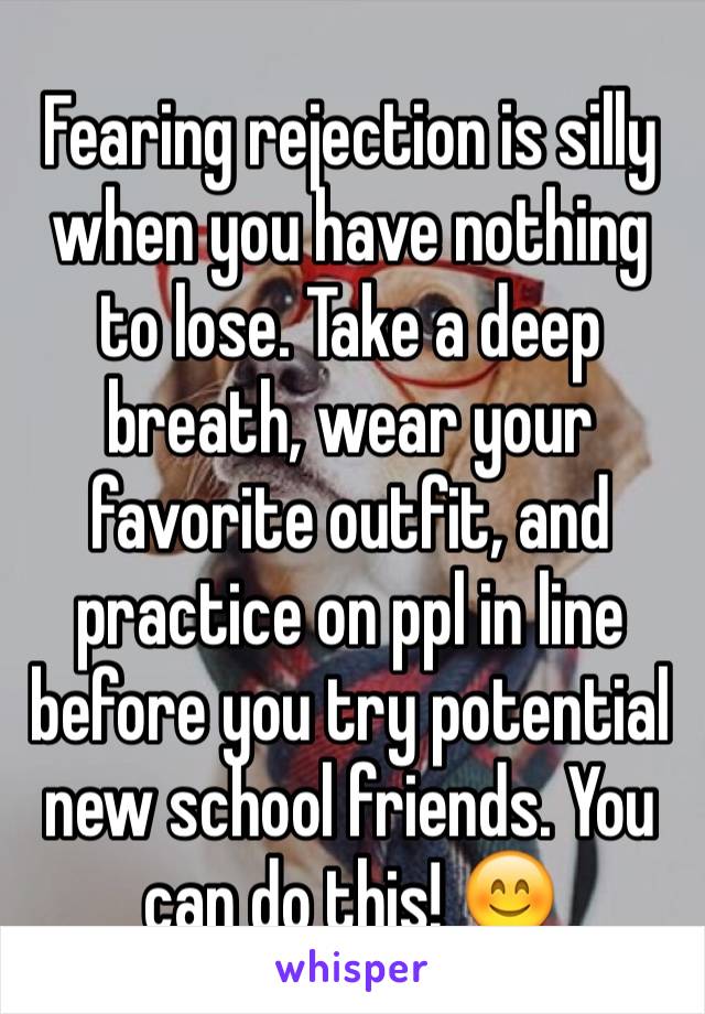 Fearing rejection is silly when you have nothing to lose. Take a deep breath, wear your favorite outfit, and practice on ppl in line before you try potential new school friends. You can do this! 😊