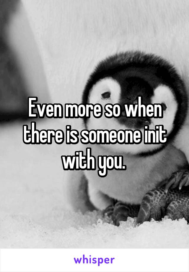 Even more so when there is someone init with you. 