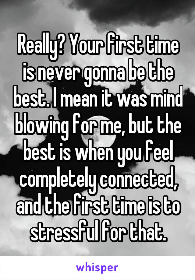 Really? Your first time is never gonna be the best. I mean it was mind blowing for me, but the best is when you feel completely connected, and the first time is to stressful for that.